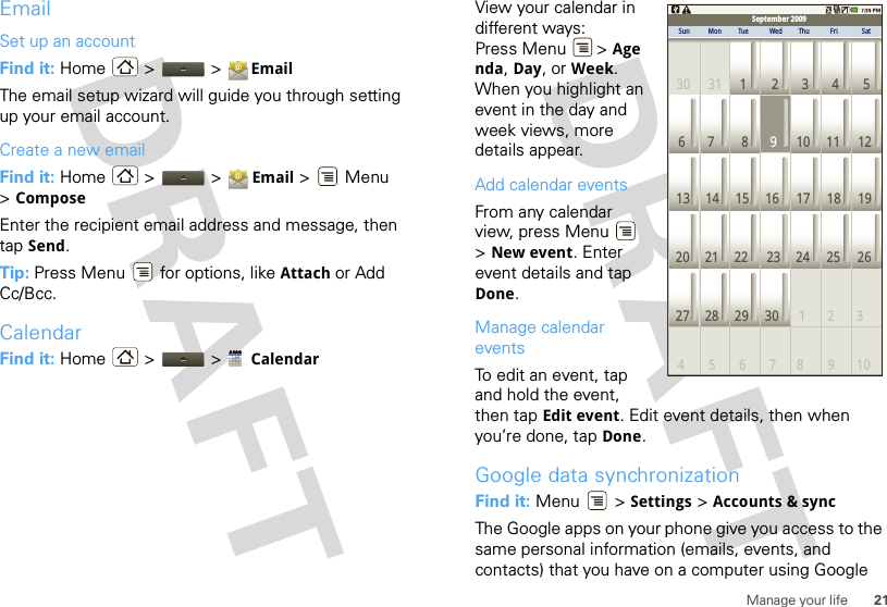 21Manage your lifeEmailSet up an accountFind it: Home &gt;  &gt; EmailThe email setup wizard will guide you through setting up your email account.Create a new emailFind it: Home &gt;  &gt; Email &gt; Menu &gt;ComposeEnter the recipient email address and message, then tap Send. Tip: Press Menu  for options, like Attach or Add Cc/Bcc.CalendarFind it: Home  &gt;   &gt; CalendarView your calendar in different ways: Press Menu &gt; Agenda, Day, or Week. When you highlight an event in the day and week views, more details appear.Add calendar eventsFrom any calendar view, press Menu  &gt;New event. Enter event details and tap Done.Manage calendar eventsTo edit an event, tap and hold the event, then tap Edit event. Edit event details, then when you’re done, tap Done.Google data synchronizationFind it: Menu  &gt; Settings &gt; Accounts &amp; syncThe Google apps on your phone give you access to the same personal information (emails, events, and contacts) that you have on a computer using Google September 2009Sun30 31 1234567 8910 11 1213 14 15 16 17 18 1920 21 22 23 24 25 2627 28 29 3045678910123Mon Tue Wed Thu Fri Sat