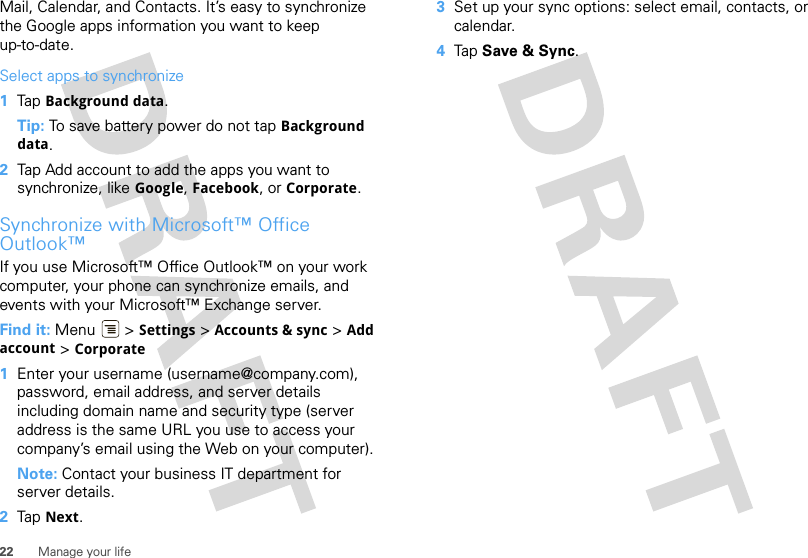 22 Manage your lifeMail, Calendar, and Contacts. It’s easy to synchronize the Google apps information you want to keep up-to-date.Select apps to synchronize  1Tap Background data.Tip: To save battery power do not tap Background data.2Tap Add account to add the apps you want to synchronize, like Google, Facebook, or Corporate.Synchronize with Microsoft™ Office Outlook™If you use Microsoft™ Office Outlook™ on your work computer, your phone can synchronize emails, and events with your Microsoft™ Exchange server.Find it: Menu  &gt; Settings &gt; Accounts &amp; sync &gt; Add account &gt; Corporate  1Enter your username (username@company.com), password, email address, and server details including domain name and security type (server address is the same URL you use to access your company’s email using the Web on your computer).Note: Contact your business IT department for server details.2Tap Next.3Set up your sync options: select email, contacts, or calendar. 4Tap Save &amp; Sync.