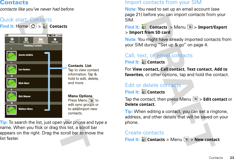 23ContactsContactscontacts like you’ve never had beforeQuick start: ContactsFind it: Home &gt;  ContactsTip: To search the list, just open your phone and type a name. When you flick or drag this list, a scroll bar appears on the right. Drag the scroll bar to move the list faster.ContactsPhone Call log FavoritesJLRWMJennie JenkinsDisplaying 5 contactsLeo HeatonMick WestRick WasserWallace MansContacts  ListTap to view contact information. Tap &amp; hold to edit, delete, and more.Menu OptionsPress Menu        to edit sync groups or to add/import new contacts.Import contacts from your SIMNote: You need to set up an email account (see page 21) before you can import contacts from your SIM.Find it:   Contacts  &gt; Menu  &gt; Import/Export &gt;Import from SD cardNote: You might have already imported contacts from your SIM during “Set up &amp; go” on page 4.Call, text, or email contactsFind it:  ContactsFor View contact, Call contact, Text contact, Add to favorites, or other options, tap and hold the contact.Edit or delete contactsFind it:  ContactsTap the contact, then press Menu  &gt; Edit contact or Delete contact. Tip: When editing a contact, you can set a ringtone, address, and other details that will be saved on your phone.Create contactsFind it:  Contacts &gt; Menu  &gt; New contact