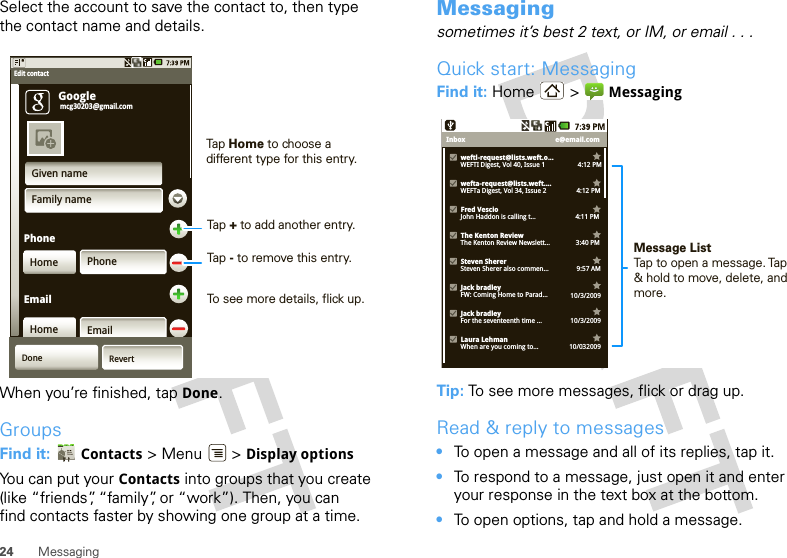 24 MessagingSelect the account to save the contact to, then type the contact name and details.When you’re finished, tap Done.GroupsFind it:  Contacts &gt; Menu  &gt; Display optionsYou can put your Contacts into groups that you create (like “friends”, “family”, or “work”). Then, you can find contacts faster by showing one group at a time.PhoneGiven nameFamily namePhoneHomeHome EmailEmailGoogleEdit contactmcg30203@gmail.comDone RevertTap Home to choose a different type for this entry.Tap + to add another entry.Tap - to remove this entry.To see more details, flick up.Messagingsometimes it’s best 2 text, or IM, or email . . .Quick start: MessagingFind it: Home &gt;  MessagingTip: To see more messages, flick or drag up.Read &amp; reply to messages•To open a message and all of its replies, tap it.•To respond to a message, just open it and enter your response in the text box at the bottom.•To open options, tap and hold a message.e@email.comInboxweftl-request@lists.weft.o...WEFTI Digest, Vol 40, Issue 1                   4:12 PMwefta-request@lists.weft....WEFTa Digest, Vol 34, Issue 2             4:12 PMFred VescioJohn Haddon is calling t...                       4:11 PMThe Kenton ReviewThe Kenton Review Newslett...               3:40 PM9:57 AMSteven ShererSteven Sherer also commen...Jack bradleyFW: Coming Home to Parad... 10/3/2009Jack bradleyFor the seventeenth time ... 10/3/2009Laura LehmanWhen are you coming to... 10/032009Message ListTap to open a message. Tap &amp; hold to move, delete, and more.