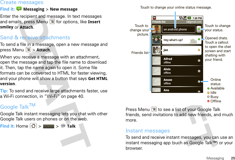 25MessagingCreate messagesFind it:  Messaging &gt; New messageEnter the recipient and message. In text messages and emails, press Menu  for options, like Insert smiley or Attach.Send &amp; receive attachmentsTo send a file in a message, open a new message and press Menu  &gt; Attach.When you receive a message with an attachment, open the message and tap the file name to download it. Then, tap the name again to open it. Some file formats can be converted to HTML for faster viewing, and your phone will show a button that says Get HTML version.Tip: To send and receive large attachments faster, use a Wi-Fi connection, in “Wi-Fi” on page 40.Google TalkTMGoogle Talk instant messaging lets you chat with other Google Talk users on phones or on the web.Find it: Home &gt;  &gt; TalkPress Menu  to see a list of your Google Talk friends, send invitations to add new friends, and much more.Instant messagesTo send and receive instant messages, you can use an instant messaging app (such as Google Talk™) or your browser.on android phoneHey what’s up?offlineJenAlfredofflineAlvinofflineAnsonAnu3GFriends list b@gmail.comOnline status:AvailableIdleBusyOfflineTouch to change your status.Opened chats. Touch a callout to open the chat screen and start chatting with your friend.Friends listTouch to change your picture.Touch to change your online status message.