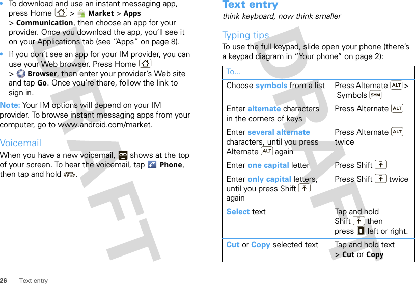 26 Text entry•To download and use an instant messaging app, press Home &gt; Market &gt; Apps &gt;Communication, then choose an app for your provider. Once you download the app, you’ll see it on your Applications tab (see “Apps” on page 8).•If you don’t see an app for your IM provider, you can use your Web browser. Press Home  &gt;Browser, then enter your provider’s Web site and tap Go. Once you’re there, follow the link to sign in.Note: Your IM options will depend on your IM provider. To browse instant messaging apps from your computer, go to www.android.com/market.VoicemailWhen you have a new voicemail,  shows at the top of your screen. To hear the voicemail, tap Phone, then tap and hold .Text entrythink keyboard, now think smallerTyping tipsTo use the full keypad, slide open your phone (there’s a keypad diagram in “Your phone” on page 2):To...Choose symbols from a list Press Alternate  &gt; SymbolsEnter alternate characters in the corners of keysPress AlternateEnter several alternate characters, until you press Alternate  againPress Alternate  twiceEnter one capital letter Press ShiftEnter only capital letters, until you press Shift  againPress Shift  twiceSelect text  Tap and hold Shift  then press  left or right.Cut or Copy selected text Tap and hold text &gt;Cut or Copy