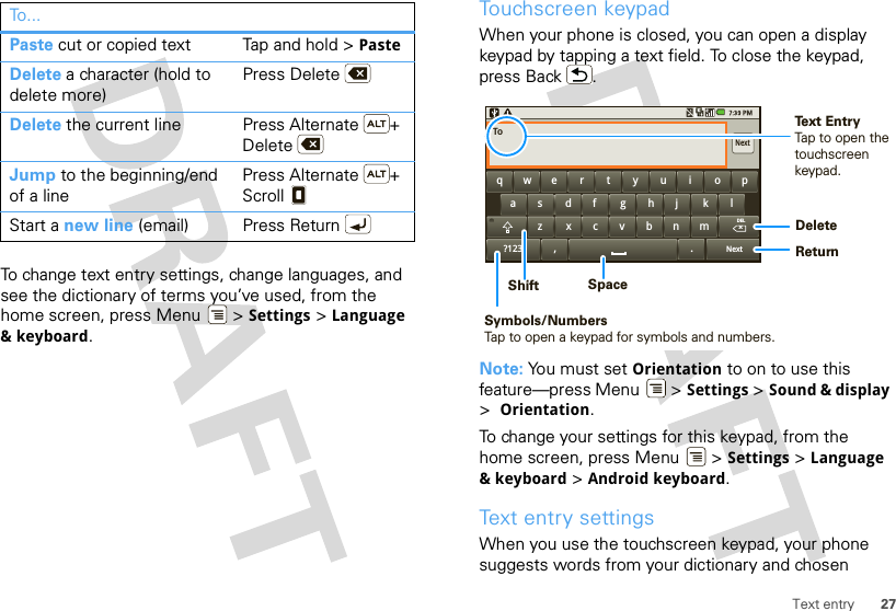 27Text entryTo change text entry settings, change languages, and see the dictionary of terms you’ve used, from the home screen, press Menu  &gt; Settings &gt; Language &amp; keyboard.Paste cut or copied text Tap and hold &gt; PasteDelete a character (hold to delete more)Press DeleteDelete the current line Press Alternate + DeleteJump to the beginning/end of a linePress Alternate + ScrollStart a new line (email) Press ReturnTo . .. Touchscreen keypadWhen your phone is closed, you can open a display keypad by tapping a text field. To close the keypad, press Back .Note: You must set Orientation to on to use this feature—press Menu  &gt; Settings &gt; Sound &amp; display &gt;  Orientation.To change your settings for this keypad, from the home screen, press Menu  &gt; Settings &gt; Language &amp; keyboard &gt; Android keyboard.Text entry settingsWhen you use the touchscreen keypad, your phone suggests words from your dictionary and chosen qaszxcvbnmNextNextTodf ghj klDELwe r t y u i op,.?123xDeleteReturnSpaceSymbols/NumbersTap to open a keypad for symbols and numbers.ShiftText EntryTap to open the touchscreen keypad.