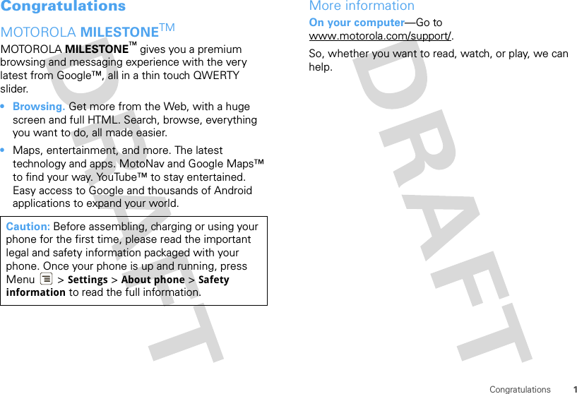 1CongratulationsCongratulationsMOTOROLA MILESTONETMMOTOROLA MILESTONE™ gives you a premium browsing and messaging experience with the very latest from Google™, all in a thin touch QWERTY slider.• Browsing. Get more from the Web, with a huge screen and full HTML. Search, browse, everything you want to do, all made easier.•Maps, entertainment, and more. The latest technology and apps. MotoNav and Google Maps™ to find your way. YouTube™ to stay entertained. Easy access to Google and thousands of Android applications to expand your world.Caution: Before assembling, charging or using your phone for the first time, please read the important legal and safety information packaged with your phone. Once your phone is up and running, press Menu  &gt; Settings &gt; About phone &gt; Safety information to read the full information.More informationOn your computer—Go to www.motorola.com/support/.So, whether you want to read, watch, or play, we can help.