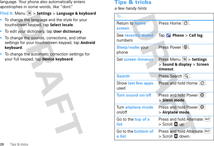 28 Tips &amp; trickslanguage. Your phone also automatically enters apostrophes in some words, like “dont.”Find it: Menu  &gt; Settings &gt; Language &amp; keyboard•To change the language and the style for your touchscreen keypad, tap Select locale.•To edit your dictionary, tap User dictionary.•To change the sounds, corrections, and other settings for your touchscreen keypad, tap Android keyboard.•To change the automatic correction settings for your full keypad, tap Device keyboard.Tips &amp; tricksa few handy hintsTo...Return to home screenPress Home .See recently dialed numbersTap  Phone &gt; Call log.Sleep/wake your phonePress Power . Set screen timeout Press Menu  &gt; Settings &gt;Sound &amp; display &gt; Screen timeout. Search Press Search .Show last few apps usedPress and hold Home .Turn sound on/off Press and hold Power  &gt;Silent mode.Tur n  airplane mode on/offPress and hold Power  &gt;Airplane mode.Go to the top of a listPress and hold Alternate  &gt; Scroll  up.Go to the bottom of a listPress and hold Alternate  &gt; Scroll  down.