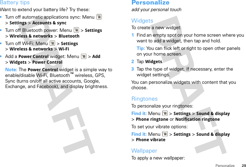 29PersonalizeBattery tipsWant to extend your battery life? Try these:•Turn off automatic applications sync: Menu  &gt;Settings &gt; Accounts &amp; sync•Turn off Bluetooth power: Menu  &gt; Settings &gt;Wireless &amp; networks &gt; Bluetooth•Turn off Wi-Fi: Menu  &gt; Settings &gt;Wireless &amp; networks &gt; Wi-Fi•Add a Power Control widget: Menu  &gt; Add &gt;Widgets &gt; Power ControlNote: The Power Control widget is a simple way to enable/disable Wi-Fi, Bluetooth™ wireless, GPS, Sync (turns on/off all active accounts, Google, Exchange, and Facebook), and display brightness.Personalizeadd your personal touchWidgetsTo create a new widget:  1Find an empty spot on your home screen where you want to add a widget, then tap and hold. Tip: You can flick left or right to open other panels on your home screen.2Tap Widgets.3Tap the type of widget. If necessary, enter the widget settings.You can personalize widgets with content that you choose.RingtonesTo personalize your ringtones:Find it: Menu &gt; Settings &gt;Sound &amp; display &gt;Phone ringtone or Notification ringtoneTo set your vibrate options:Find it: Menu  &gt; Settings &gt; Sound &amp; display &gt;Phone vibrateWallpaperTo apply a new wallpaper: