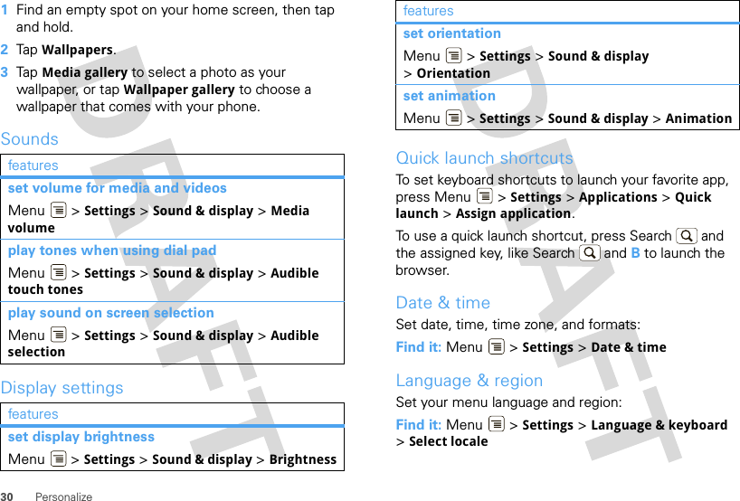 30 Personalize  1Find an empty spot on your home screen, then tap and hold.2Tap Wallpapers.3Tap Media gallery to select a photo as your wallpaper, or tap Wallpaper gallery to choose a wallpaper that comes with your phone.SoundsDisplay settingsfeaturesset volume for media and videosMenu  &gt; Settings &gt; Sound &amp; display &gt; Media volumeplay tones when using dial padMenu  &gt; Settings &gt; Sound &amp; display &gt; Audible touch tonesplay sound on screen selectionMenu  &gt; Settings &gt; Sound &amp; display &gt; Audible selectionfeaturesset display brightnessMenu  &gt; Settings &gt; Sound &amp; display &gt; BrightnessQuick launch shortcutsTo set keyboard shortcuts to launch your favorite app, press Menu  &gt; Settings &gt; Applications &gt; Quick launch &gt; Assign application.To use a quick launch shortcut, press Search  and the assigned key, like Search  and B to launch the browser.Date &amp; timeSet date, time, time zone, and formats:Find it: Menu  &gt; Settings &gt; Date &amp; timeLanguage &amp; regionSet your menu language and region:Find it: Menu  &gt; Settings &gt; Language &amp; keyboard &gt;Select localeset orientationMenu  &gt; Settings &gt; Sound &amp; display &gt;Orientationset animationMenu  &gt; Settings &gt; Sound &amp; display &gt; Animationfeatures