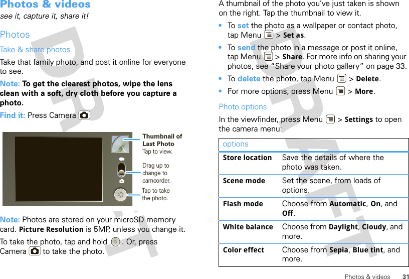 31Photos &amp; videosPhotos &amp; videossee it, capture it, share it!PhotosTake &amp; share photosTake that family photo, and post it online for everyone to see.Note: To get the clearest photos, wipe the lens clean with a soft, dry cloth before you capture a photo.Find it: Press CameraNote: Photos are stored on your microSD memory card. Picture Resolution is 5MP, unless you change it.To take the photo, tap and hold  . Or, press Camera  to take the photo.Drag up tochange tocamcorder.Thumbnail ofLast PhotoTap to view.Tap to take the photo.A thumbnail of the photo you’ve just taken is shown on the right. Tap the thumbnail to view it.•To  set the photo as a wallpaper or contact photo, tap Menu  &gt; Set as.•To  send the photo in a message or post it online, tap Menu  &gt; Share. For more info on sharing your photos, see “Share your photo gallery” on page 33.•To  delete the photo, tap Menu  &gt; Delete.•For more options, press Menu  &gt; More.Photo optionsIn the viewfinder, press Menu  &gt; Settings to open the camera menu:optionsStore location Save the details of where the photo was taken.Scene mode Set the scene, from loads of options.Flash mode Choose from Automatic, On, and Off.White balance Choose from Daylight, Cloudy, and more.Color effect Choose from Sepia, Blue tint, and more.