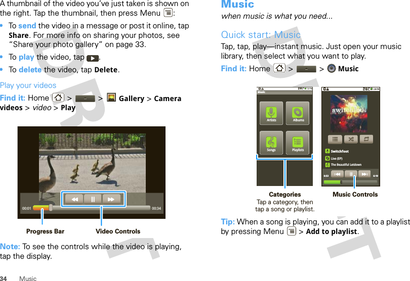 34 MusicA thumbnail of the video you’ve just taken is shown on the right. Tap the thumbnail, then press Menu :•To  send the video in a message or post it online, tap Share. For more info on sharing your photos, see “Share your photo gallery” on page 33.•To  play the video, tap  .•To  delete the video, tap Delete.Play your videosFind it: Home  &gt;   &gt; Gallery &gt; Camera videos &gt; video &gt; PlayNote: To see the controls while the video is playing, tap the display.00:01 00:34Video ControlsProgress BarMusicwhen music is what you need...Quick start: MusicTap, tap, play—instant music. Just open your music library, then select what you want to play.Find it: Home &gt;  &gt;  MusicTip: When a song is playing, you can add it to a playlist by pressing Menu  &gt; Add to playlist.PlaylistsSongsAlbumsMusicArtistsSwitchfootLive (EP)The Beautiful Letdown0:53 6:19Music ControlsCategories                Tap a category, then tap a song or playlist.