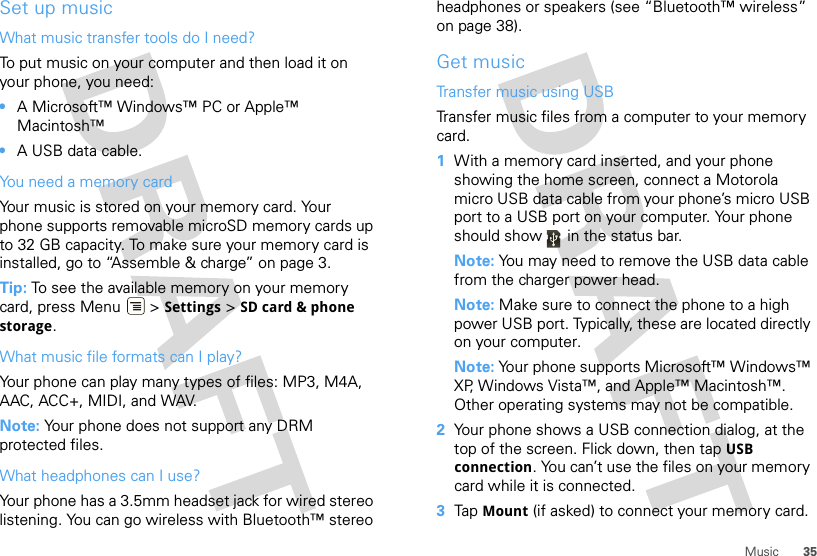 35MusicSet up musicWhat music transfer tools do I need?To put music on your computer and then load it on your phone, you need:•A Microsoft™ Windows™ PC or Apple™ Macintosh™•A USB data cable.You need a memory cardYour music is stored on your memory card. Your phone supports removable microSD memory cards up to 32 GB capacity. To make sure your memory card is installed, go to “Assemble &amp; charge” on page 3.Tip: To see the available memory on your memory card, press Menu  &gt; Settings &gt; SD card &amp; phone storage.What music file formats can I play?Your phone can play many types of files: MP3, M4A, AAC, ACC+, MIDI, and WAV.Note: Your phone does not support any DRM protected files. What headphones can I use?Your phone has a 3.5mm headset jack for wired stereo listening. You can go wireless with Bluetooth™ stereo headphones or speakers (see “Bluetooth™ wireless” on page 38).Get musicTransfer music using USBTransfer music files from a computer to your memory card.   1With a memory card inserted, and your phone showing the home screen, connect a Motorola micro USB data cable from your phone’s micro USB port to a USB port on your computer. Your phone should show   in the status bar.Note: You may need to remove the USB data cable from the charger power head.Note: Make sure to connect the phone to a high power USB port. Typically, these are located directly on your computer.Note: Your phone supports Microsoft™ Windows™ XP, Windows Vista™, and Apple™ Macintosh™. Other operating systems may not be compatible.2Your phone shows a USB connection dialog, at the top of the screen. Flick down, then tap USB connection. You can’t use the files on your memory card while it is connected.3Tap Mount (if asked) to connect your memory card.