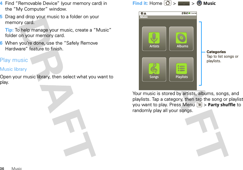 36 Music4Find “Removable Device” (your memory card) in the “My Computer” window.5Drag and drop your music to a folder on your memory card.Tip: To help manage your music, create a “Music” folder on your memory card.6When you’re done, use the “Safely Remove Hardware” feature to finish.Play musicMusic libraryOpen your music library, then select what you want to play.Find it: Home &gt;  &gt; MusicYour music is stored by artists, albums, songs, and playlists. Tap a category, then tap the song or playlist you want to play. Press Menu  &gt; Party shuffle to randomly play all your songs.PlaylistsSongsAlbumsMusicCategoriesTap to list songs or playlists.Artists