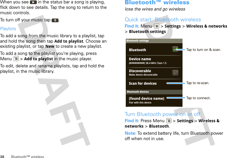 38 Bluetooth™ wirelessWhen you see   in the status bar a song is playing, flick down to see details. Tap the song to return to the music controls.To turn off your music tap .PlaylistsTo add a song from the music library to a playlist, tap and hold the song then tap Add to playlist. Choose an existing playlist, or tap New to create a new playlist.To add a song to the playlist you’re playing, press Menu  &gt; Add to playlist in the music player.To edit, delete and rename playlists, tap and hold the playlist, in the music library.Bluetooth™ wirelesslose the wires and go wirelessQuick start: Bluetooth wirelessFind it: Menu  &gt; Settings &gt; Wireless &amp; networks &gt;Bluetooth settingsTurn Bluetooth power on or offFind it: Press Menu  &gt; Settings &gt; Wireless &amp; networks &gt; Bluetooth.Note: To extend battery life, turn Bluetooth power off when not in use.Bluetooth devicesBluetooth settings(#########) 38.4 MHz Class 1.5Device namePair with this device(found device name)Make device discoverableDiscoverableScan for devicesBluetooth Tap to turn on &amp; scan.Tap to re-scan.Tap to connect.