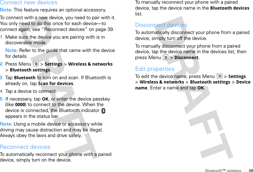 39Bluetooth™ wirelessConnect new devicesNote: This feature requires an optional accessory.To connect with a new device, you need to pair with it. You only need to do this once for each device—to connect again, see “Reconnect devices” on page 39.  1Make sure the device you are pairing with is in discoverable mode.Note: Refer to the guide that came with the device for details.2Press Menu  &gt; Settings &gt; Wireless &amp; networks &gt;Bluetooth settings.3Tap Bluetooth to turn on and scan. If Bluetooth is already on, tap Scan for devices.4Tap a device to connect.5If necessary, tap OK, or enter the device passkey (like 0000) to connect to the device. When the device is connected, the Bluetooth indicator   appears in the status bar.Note: Using a mobile device or accessory while driving may cause distraction and may be illegal. Always obey the laws and drive safely.Reconnect devicesTo automatically reconnect your phone with a paired device, simply turn on the device.To manually reconnect your phone with a paired device, tap the device name in the Bluetooth devices list.Disconnect devicesTo automatically disconnect your phone from a paired device, simply turn off the device.To manually disconnect your phone from a paired device, tap the device name in the devices list, then press Menu  &gt; Disconnect.Edit propertiesTo edit the device name, press Menu  &gt; Settings &gt;Wireless &amp; networks &gt; Bluetooth settings &gt; Device name. Enter a name and tap OK.