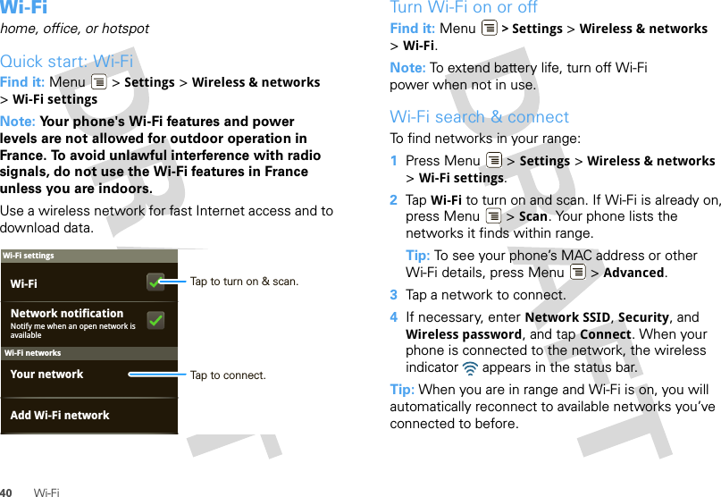 40 Wi-FiWi-Fihome, office, or hotspotQuick start: Wi-FiFind it: Menu  &gt; Settings &gt; Wireless &amp; networks &gt;Wi-Fi settingsNote: Your phone&apos;s Wi-Fi features and power levels are not allowed for outdoor operation in France. To avoid unlawful interference with radio signals, do not use the Wi-Fi features in France unless you are indoors.Use a wireless network for fast Internet access and to download data.Wi-Fi networksWi-Fi settingsNotify me when an open network is availableNetwork notificationYour networkAdd Wi-Fi networkWi-Fi Tap to turn on &amp; scan.Tap to connect.Turn Wi-Fi on or offFind it: Menu  &gt; Settings &gt; Wireless &amp; networks &gt;Wi-Fi.Note: To extend battery life, turn off Wi-Fi power when not in use.Wi-Fi search &amp; connectTo find networks in your range:  1Press Menu  &gt; Settings &gt; Wireless &amp; networks &gt;Wi-Fi settings.2Tap Wi-Fi to turn on and scan. If Wi-Fi is already on, press Menu  &gt; Scan. Your phone lists the networks it finds within range.Tip: To see your phone’s MAC address or other Wi-Fi details, press Menu  &gt; Advanced.3Tap a network to connect.4If necessary, enter Network SSID, Security, and Wireless password, and tap Connect. When your phone is connected to the network, the wireless indicator   appears in the status bar.Tip: When you are in range and Wi-Fi is on, you will automatically reconnect to available networks you’ve connected to before.