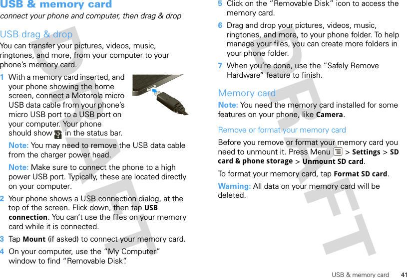 41USB &amp; memory cardUSB &amp; memory cardconnect your phone and computer, then drag &amp; dropUSB drag &amp; dropYou can transfer your pictures, videos, music, ringtones, and more, from your computer to your phone’s memory card.   1With a memory card inserted, and your phone showing the home screen, connect a Motorola micro USB data cable from your phone’s micro USB port to a USB port on your computer. Your phone should show   in the status bar.Note: You may need to remove the USB data cable from the charger power head.Note: Make sure to connect the phone to a high power USB port. Typically, these are located directly on your computer.2Your phone shows a USB connection dialog, at the top of the screen. Flick down, then tap USB connection. You can’t use the files on your memory card while it is connected.3Tap Mount (if asked) to connect your memory card.4On your computer, use the “My Computer” window to find “Removable Disk”.5Click on the “Removable Disk” icon to access the memory card.6Drag and drop your pictures, videos, music, ringtones, and more, to your phone folder. To help manage your files, you can create more folders in your phone folder.7When you’re done, use the “Safely Remove Hardware” feature to finish.Memory cardNote: You need the memory card installed for some features on your phone, like Camera.Remove or format your memory cardBefore you remove or format your memory card you need to unmount it. Press Menu  &gt; Settings &gt; SD card &amp; phone storage &gt; Unmount SD card.To format your memory card, tap Format SD card.Warning: All data on your memory card will be deleted.