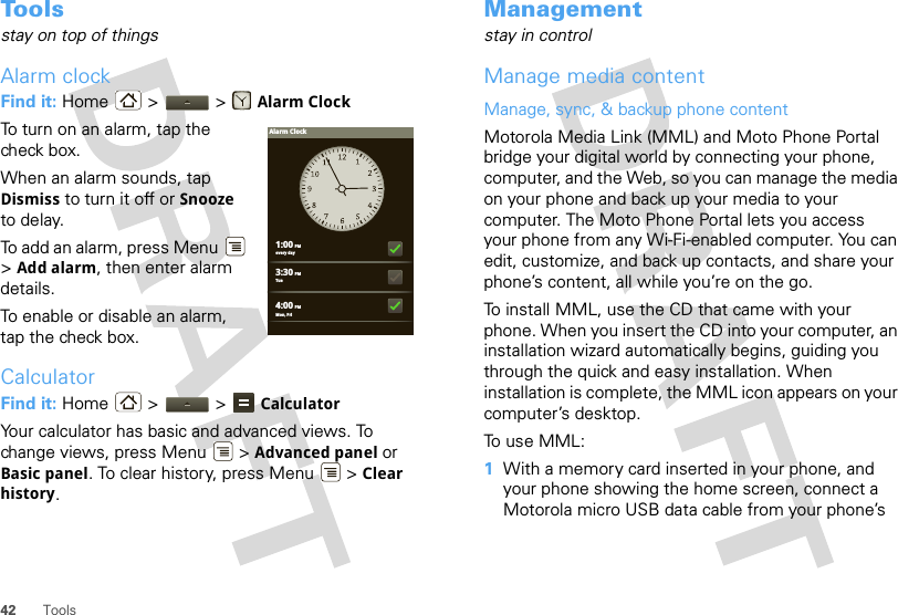 42 ToolsTo o l sstay on top of thingsAlarm clockFind it: Home &gt;  &gt; Alarm ClockTo turn on an alarm, tap the check box.When an alarm sounds, tap Dismiss to turn it off or Snooze to delay.To add an alarm, press Menu  &gt;Add alarm, then enter alarm details.To enable or disable an alarm, tap the check box.CalculatorFind it: Home  &gt;   &gt;  CalculatorYour calculator has basic and advanced views. To change views, press Menu  &gt; Advanced panel or Basic panel. To clear history, press Menu  &gt; Clear history.1:00 PMevery day3:30 PMTue4:00 PMMon, FriAlarm ClockManagementstay in controlManage media contentManage, sync, &amp; backup phone contentMotorola Media Link (MML) and Moto Phone Portal bridge your digital world by connecting your phone, computer, and the Web, so you can manage the media on your phone and back up your media to your computer. The Moto Phone Portal lets you access your phone from any Wi-Fi-enabled computer. You can edit, customize, and back up contacts, and share your phone’s content, all while you’re on the go. To install MML, use the CD that came with your phone. When you insert the CD into your computer, an installation wizard automatically begins, guiding you through the quick and easy installation. When installation is complete, the MML icon appears on your computer’s desktop.To use MML:  1With a memory card inserted in your phone, and your phone showing the home screen, connect a Motorola micro USB data cable from your phone’s 