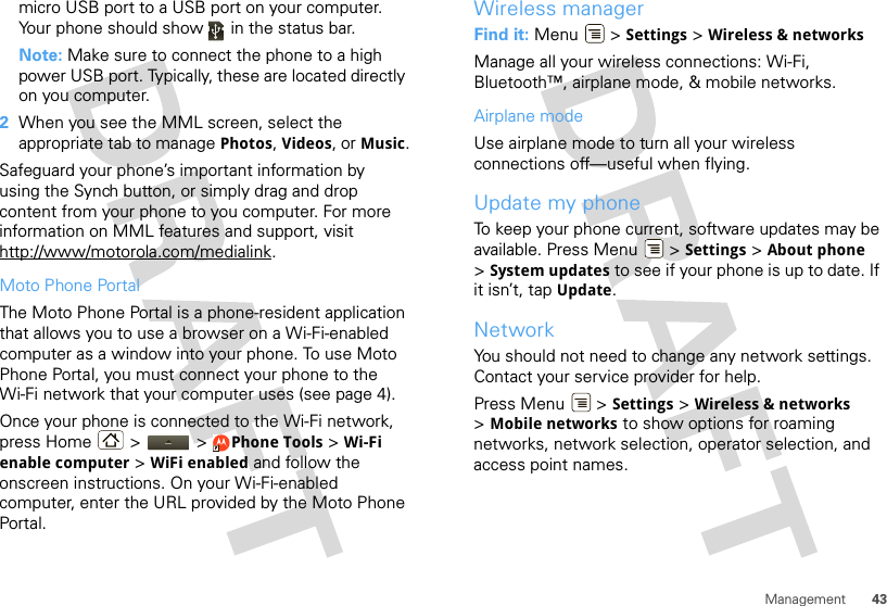 43Managementmicro USB port to a USB port on your computer. Your phone should show   in the status bar.Note: Make sure to connect the phone to a high power USB port. Typically, these are located directly on you computer.2When you see the MML screen, select the appropriate tab to manage Photos, Videos, or Music.Safeguard your phone’s important information by using the Synch button, or simply drag and drop content from your phone to you computer. For more information on MML features and support, visit http://www/motorola.com/medialink.Moto Phone PortalThe Moto Phone Portal is a phone-resident application that allows you to use a browser on a Wi-Fi-enabled computer as a window into your phone. To use Moto Phone Portal, you must connect your phone to the Wi-Fi network that your computer uses (see page 4).Once your phone is connected to the Wi-Fi network, press Home &gt;   &gt; Phone Tools &gt; Wi-Fi enable computer &gt; WiFi enabled and follow the onscreen instructions. On your Wi-Fi-enabled computer, enter the URL provided by the Moto Phone Portal.Wireless managerFind it: Menu  &gt; Settings &gt; Wireless &amp; networksManage all your wireless connections: Wi-Fi, Bluetooth™, airplane mode, &amp; mobile networks.Airplane modeUse airplane mode to turn all your wireless connections off—useful when flying. Update my phoneTo keep your phone current, software updates may be available. Press Menu  &gt; Settings &gt; About phone &gt;System updates to see if your phone is up to date. If it isn’t, tap Update.NetworkYou should not need to change any network settings. Contact your service provider for help.Press Menu  &gt; Settings &gt; Wireless &amp; networks &gt;Mobile networks to show options for roaming networks, network selection, operator selection, and access point names.