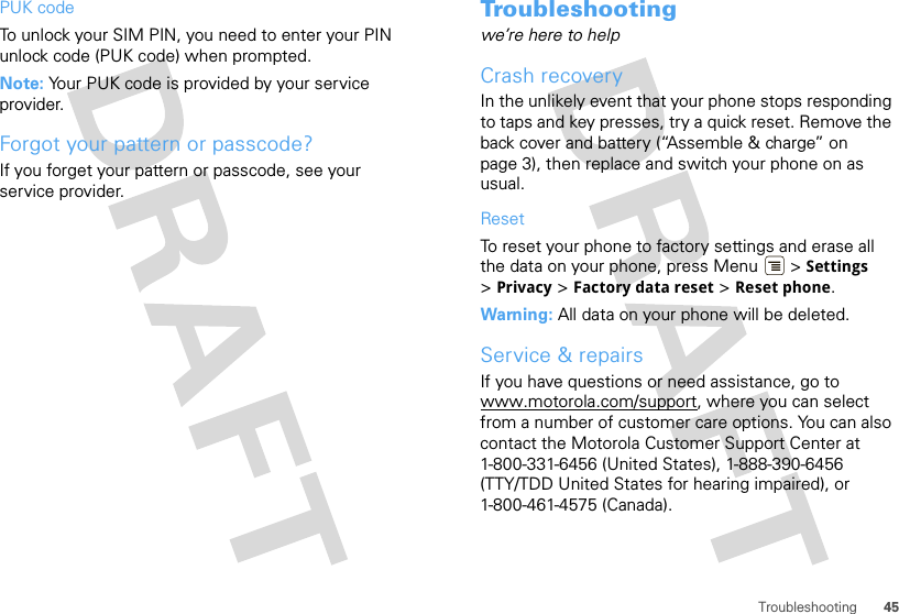 45TroubleshootingPUK codeTo unlock your SIM PIN, you need to enter your PIN unlock code (PUK code) when prompted.Note: Your PUK code is provided by your service provider.Forgot your pattern or passcode?If you forget your pattern or passcode, see your service provider.Troubleshootingwe’re here to helpCrash recoveryIn the unlikely event that your phone stops responding to taps and key presses, try a quick reset. Remove the back cover and battery (“Assemble &amp; charge” on page 3), then replace and switch your phone on as usual.ResetTo reset your phone to factory settings and erase all the data on your phone, press Menu  &gt; Settings &gt;Privacy &gt; Factory data reset &gt; Reset phone.Warning: All data on your phone will be deleted.Service &amp; repairsIf you have questions or need assistance, go to www.motorola.com/support, where you can select from a number of customer care options. You can also contact the Motorola Customer Support Center at 1-800-331-6456 (United States), 1-888-390-6456 (TTY/TDD United States for hearing impaired), or 1-800-461-4575 (Canada).