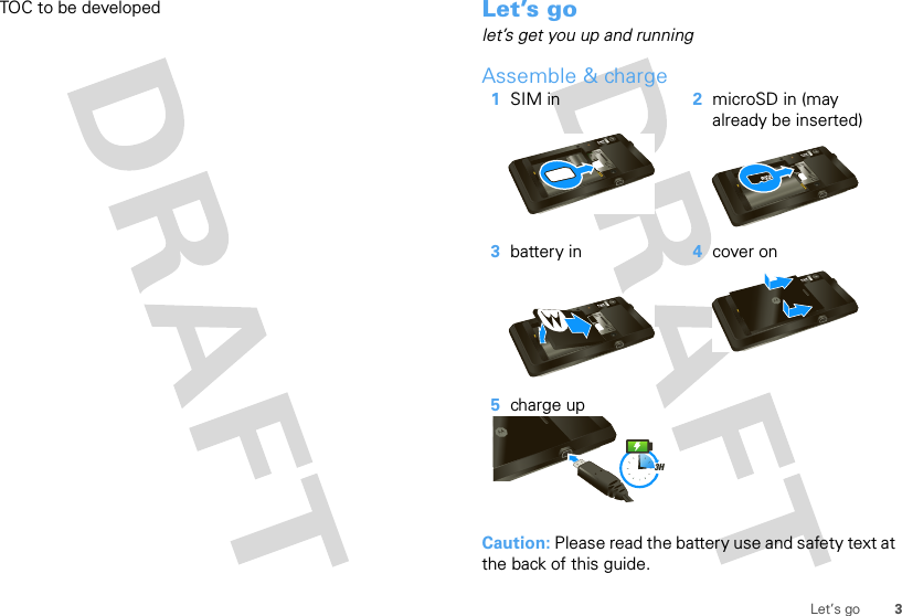 3Let’s goTOC to be developed Let’s golet’s get you up and runningAssemble &amp; charge  Caution: Please read the battery use and safety text at the back of this guide.1SIM in 2microSD in (may already be inserted)3battery in 4cover on5charge up3H