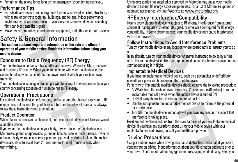 49•Remain on the phone for as long as the emergency responder instructs you.Performance Tips•Go outside and away from underground locations, covered vehicles, structures with metal or concrete roofs, tall buildings, and foliage. Indoor performance might improve if you move closer to windows, but some window sun shielding films can block satellite signals.•Move away from radios, entertainment equipment, and other electronic devices.Safety &amp; General InformationSafety InformationThis section contains important information on the safe and efficient operation of your mobile device. Read this information before using your mobile device.Exposure to Radio Frequency (RF) EnergyYour mobile device contains a transmitter and receiver. When it is ON, it receives and transmits RF energy. When you communicate with your mobile device, the system handling your call controls the power level at which your mobile device transmits.Your mobile device is designed to comply with local regulatory requirements in your country concerning exposure of human beings to RF energy.Operational PrecautionsFor optimal mobile device performance, and to be sure that human exposure to RF energy does not exceed the guidelines set forth in the relevant standards, always follow these instructions and precautions.Product OperationWhen placing or receiving a phone call, hold your mobile device just like you would a landline phone.If you wear the mobile device on your body, always place the mobile device in a Motorola-supplied or approved clip, holder, holster, case, or body harness. If you do not use a body-worn accessory supplied or approved by Motorola, keep the mobile device and its antenna at least 2.5 centimeters (1 inch) from your body when transmitting.Using accessories not supplied or approved by Motorola may cause your mobile device to exceed RF energy exposure guidelines. For a list of Motorola-supplied or approved accessories, visit our Web site at: www.motorola.com.RF Energy Interference/CompatibilityNearly every electronic device is subject to RF energy interference from external sources if inadequately shielded, designed, or otherwise configured for RF energy compatibility. In some circumstances, your mobile device may cause interference with other devices.Follow Instructions to Avoid Interference ProblemsTurn off your mobile device in any location where posted notices instruct you to do so.In an aircraft, turn off your mobile device whenever instructed to do so by airline staff. If your mobile device offers an airplane mode or similar feature, consult airline staff about using it in flight.Implantable Medical DevicesIf you have an implantable medical device, such as a pacemaker or defibrillator, consult your physician before using this mobile device.Persons with implantable medical devices should observe the following precautions:•ALWAYS keep the mobile device more than 20 centimeters (8 inches) from the implantable medical device when the mobile device is turned ON.•DO NOT carry the mobile device in the breast pocket.•Use the ear opposite the implantable medical device to minimize the potential for interference.•Turn OFF the mobile device immediately if you have any reason to suspect that interference is taking place.Read and follow the directions from the manufacturer of your implantable medical device. If you have any questions about using your mobile device with your implantable medical device, consult your healthcare provider.Driving PrecautionsUsing a mobile device while driving may cause distraction. End a call if you can’t concentrate on driving. Input information about your destination and route prior to your drive. Do not input data or engage in text messaging while driving. Keep your 