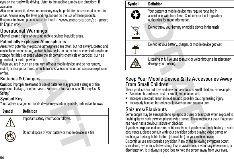 50eyes on the road while driving. Listen to the audible turn-by-turn directions, if available.Also, using a mobile device or accessory may be prohibited or restricted in certain areas. Always obey the laws and regulations on the use of these products.Responsible driving practices can be found at www.motorola.com/callsmart (in English only).Operational WarningsObey all posted signs when using mobile devices in public areas.Potentially Explosive AtmospheresAreas with potentially explosive atmospheres are often, but not always, posted and can include fueling areas, such as below decks on boats, fuel or chemical transfer or storage facilities, or areas where the air contains chemicals or particles, such as grain dust, or metal powders.When you are in such an area, turn off your mobile device, and do not remove, install, or charge batteries. In such areas, sparks can occur and cause an explosion or fire.Batteries &amp; ChargersCaution: Improper treatment or use of batteries may present a danger of fire, explosion, leakage, or other hazard. For more information, see “Battery Use &amp; Safety.”Symbol KeyYour battery, charger, or mobile device may contain symbols, defined as follows:Symbol DefinitionImportant safety information follows.Do not dispose of your battery or mobile device in a fire.032374o032376oKeep Your Mobile Device &amp; Its Accessories Away From Small ChildrenThese products are not toys and may be hazardous to small children. For example:•A choking hazard may exist for small, detachable parts.•Improper use could result in loud sounds, possibly causing hearing injury.•Improperly handled batteries could overheat and cause a burn.Seizures/BlackoutsSome people may be susceptible to epileptic seizures or blackouts when exposed to flashing lights, such as when playing video games. These may occur even if a person has never had a previous seizure or blackout.If you have experienced seizures or blackouts, or if you have a family history of such occurrences, please consult with your physician before playing video games or enabling a flashing-lights feature (if available) on your mobile device.Discontinue use and consult a physician if any of the following symptoms occur: convulsion, eye or muscle twitching, loss of awareness, involuntary movements, or disorientation. It is always a good idea to hold the screen away from your eyes, Your battery or mobile device may require recycling in accordance with local laws. Contact your local regulatory authorities for more information.Do not throw your battery or mobile device in the trash.Do not let your battery, charger, or mobile device get wet.Listening at full volume to music or voice through a headset may damage your hearing.Symbol Definition032375o