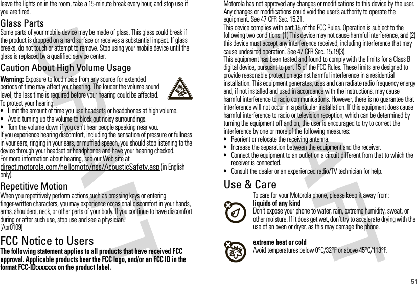 51leave the lights on in the room, take a 15-minute break every hour, and stop use if you are tired.Glass PartsSome parts of your mobile device may be made of glass. This glass could break if the product is dropped on a hard surface or receives a substantial impact. If glass breaks, do not touch or attempt to remove. Stop using your mobile device until the glass is replaced by a qualified service center.Caution About High Volume UsageWarning: Exposure to loud noise from any source for extended periods of time may affect your hearing. The louder the volume sound level, the less time is required before your hearing could be affected. To protect your hearing:•Limit the amount of time you use headsets or headphones at high volume.•Avoid turning up the volume to block out noisy surroundings.•Turn the volume down if you can’t hear people speaking near you.If you experience hearing discomfort, including the sensation of pressure or fullness in your ears, ringing in your ears, or muffled speech, you should stop listening to the device through your headset or headphones and have your hearing checked.For more information about hearing, see our Web site at direct.motorola.com/hellomoto/nss/AcousticSafety.asp (in English only).Repetitive MotionWhen you repetitively perform actions such as pressing keys or entering finger-written characters, you may experience occasional discomfort in your hands, arms, shoulders, neck, or other parts of your body. If you continue to have discomfort during or after such use, stop use and see a physician.[Apr0109]FCC Notice to UsersFCC NoticeThe following statement applies to all products that have received FCC approval. Applicable products bear the FCC logo, and/or an FCC ID in the format FCC-ID:xxxxxx on the product label.Motorola has not approved any changes or modifications to this device by the user. Any changes or modifications could void the user’s authority to operate the equipment. See 47 CFR Sec. 15.21.This device complies with part 15 of the FCC Rules. Operation is subject to the following two conditions: (1) This device may not cause harmful interference, and (2) this device must accept any interference received, including interference that may cause undesired operation. See 47 CFR Sec. 15.19(3).This equipment has been tested and found to comply with the limits for a Class B digital device, pursuant to part 15 of the FCC Rules. These limits are designed to provide reasonable protection against harmful interference in a residential installation. This equipment generates, uses and can radiate radio frequency energy and, if not installed and used in accordance with the instructions, may cause harmful interference to radio communications. However, there is no guarantee that interference will not occur in a particular installation. If this equipment does cause harmful interference to radio or television reception, which can be determined by turning the equipment off and on, the user is encouraged to try to correct the interference by one or more of the following measures:•Reorient or relocate the receiving antenna.•Increase the separation between the equipment and the receiver.•Connect the equipment to an outlet on a circuit different from that to which the receiver is connected.•Consult the dealer or an experienced radio/TV technician for help.Use &amp; CareUse &amp; CareTo care for your Motorola phone, please keep it away from:liquids of any kindDon’t expose your phone to water, rain, extreme humidity, sweat, or other moisture. If it does get wet, don’t try to accelerate drying with the use of an oven or dryer, as this may damage the phone.extreme heat or coldAvoid temperatures below 0°C/32°F or above 45°C/113°F.