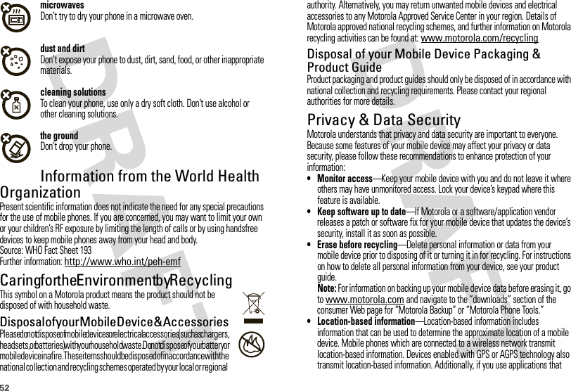 52microwavesDon’t try to dry your phone in a microwave oven.dust and dirtDon’t expose your phone to dust, dirt, sand, food, or other inappropriate materials.cleaning solutionsTo clean your phone, use only a dry soft cloth. Don’t use alcohol or other cleaning solutions.the groundDon’t drop your phone.Information from the World Health OrganizationWHO InformationPresent scientific information does not indicate the need for any special precautions for the use of mobile phones. If you are concerned, you may want to limit your own or your children’s RF exposure by limiting the length of calls or by using handsfree devices to keep mobile phones away from your head and body.Source: WHO Fact Sheet 193Further information: http://www.who.int/peh-emfCaring for the Environment by RecyclingRecycli ng Inform ationThis symbol on a Motorola product means the product should not be disposed of with household waste.Dispos al o f your  Mob ile D evice  &amp; Ac cesso riesPlease do not dispose of mobile devices or electrical accessories (such as chargers, headsets, or batteries) with your household waste. Do not dispose of your battery or mobile device in a fire. These items should be disposed of in accordance with the national collection and recycling schemes operated by your local or regional 032376oauthority. Alternatively, you may return unwanted mobile devices and electrical accessories to any Motorola Approved Service Center in your region. Details of Motorola approved national recycling schemes, and further information on Motorola recycling activities can be found at: www.motorola.com/recyclingDisposal of your Mobile Device Packaging &amp; Product GuideProduct packaging and product guides should only be disposed of in accordance with national collection and recycling requirements. Please contact your regional authorities for more details.Privacy &amp; Data SecurityPriva cy &amp; Data Secur ityMotorola understands that privacy and data security are important to everyone. Because some features of your mobile device may affect your privacy or data security, please follow these recommendations to enhance protection of your information:• Monitor access—Keep your mobile device with you and do not leave it where others may have unmonitored access. Lock your device’s keypad where this feature is available.• Keep software up to date—If Motorola or a software/application vendor releases a patch or software fix for your mobile device that updates the device’s security, install it as soon as possible.• Erase before recycling—Delete personal information or data from your mobile device prior to disposing of it or turning it in for recycling. For instructions on how to delete all personal information from your device, see your product guide.Note: For information on backing up your mobile device data before erasing it, go to www.motorola.com and navigate to the “downloads” section of the consumer Web page for “Motorola Backup” or “Motorola Phone Tools.”• Location-based information—Location-based information includes information that can be used to determine the approximate location of a mobile device. Mobile phones which are connected to a wireless network transmit location-based information. Devices enabled with GPS or AGPS technology also transmit location-based information. Additionally, if you use applications that 