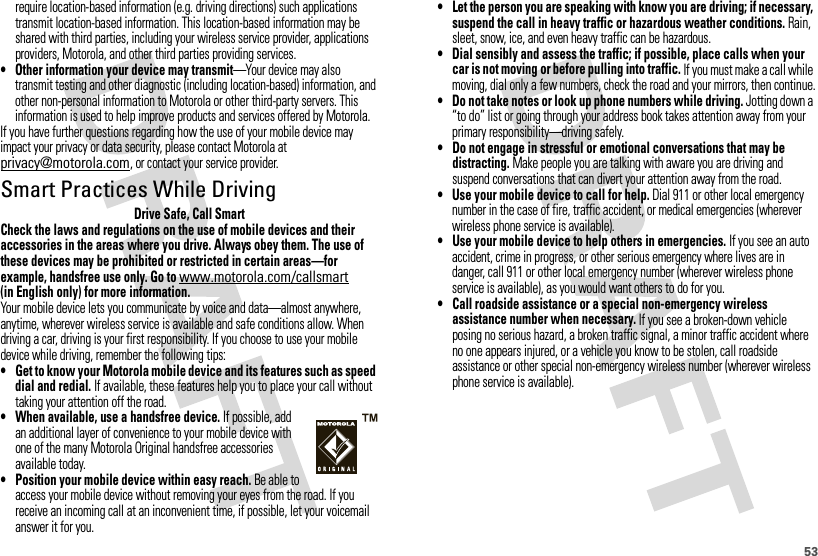 53require location-based information (e.g. driving directions) such applications transmit location-based information. This location-based information may be shared with third parties, including your wireless service provider, applications providers, Motorola, and other third parties providing services.• Other information your device may transmit—Your device may also transmit testing and other diagnostic (including location-based) information, and other non-personal information to Motorola or other third-party servers. This information is used to help improve products and services offered by Motorola.If you have further questions regarding how the use of your mobile device may impact your privacy or data security, please contact Motorola at privacy@motorola.com, or contact your service provider.Smart Practices While DrivingDrivi ng SafetyDrive Safe, Call SmartCheck the laws and regulations on the use of mobile devices and their accessories in the areas where you drive. Always obey them. The use of these devices may be prohibited or restricted in certain areas—for example, handsfree use only. Go to www.motorola.com/callsmart (in English only) for more information.Your mobile device lets you communicate by voice and data—almost anywhere, anytime, wherever wireless service is available and safe conditions allow. When driving a car, driving is your first responsibility. If you choose to use your mobile device while driving, remember the following tips:• Get to know your Motorola mobile device and its features such as speed dial and redial. If available, these features help you to place your call without taking your attention off the road.• When available, use a handsfree device. If possible, add an additional layer of convenience to your mobile device with one of the many Motorola Original handsfree accessories available today.• Position your mobile device within easy reach. Be able to access your mobile device without removing your eyes from the road. If you receive an incoming call at an inconvenient time, if possible, let your voicemail answer it for you.• Let the person you are speaking with know you are driving; if necessary, suspend the call in heavy traffic or hazardous weather conditions. Rain, sleet, snow, ice, and even heavy traffic can be hazardous.• Dial sensibly and assess the traffic; if possible, place calls when your car is not moving or before pulling into traffic. If you must make a call while moving, dial only a few numbers, check the road and your mirrors, then continue.• Do not take notes or look up phone numbers while driving. Jotting down a “to do” list or going through your address book takes attention away from your primary responsibility—driving safely.• Do not engage in stressful or emotional conversations that may be distracting. Make people you are talking with aware you are driving and suspend conversations that can divert your attention away from the road.• Use your mobile device to call for help. Dial 911 or other local emergency number in the case of fire, traffic accident, or medical emergencies (wherever wireless phone service is available).• Use your mobile device to help others in emergencies. If you see an auto accident, crime in progress, or other serious emergency where lives are in danger, call 911 or other local emergency number (wherever wireless phone service is available), as you would want others to do for you.• Call roadside assistance or a special non-emergency wireless assistance number when necessary. If you see a broken-down vehicle posing no serious hazard, a broken traffic signal, a minor traffic accident where no one appears injured, or a vehicle you know to be stolen, call roadside assistance or other special non-emergency wireless number (wherever wireless phone service is available).