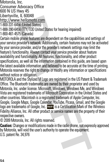 54 Motorola, Inc.Consumer Advocacy Office600 N US Hwy 45Libertyville, IL 60048http://www.hellomoto.com1-800-331-6456 (United States)1-888-390-6456 (TTY/TDD United States for hearing impaired)1-800-461-4575 (Canada)Certain mobile phone features are dependent on the capabilities and settings of your service provider’s network. Additionally, certain features may not be activated by your service provider, and/or the provider’s network settings may limit the feature’s functionality. Always contact your service provider about feature availability and functionality. All features, functionality, and other product specifications, as well as the information contained in this guide, are based upon the latest available information and believed to be accurate at the time of printing. Motorola reserves the right to change or modify any information or specifications without notice or obligation.MOTOROLA and the Stylized M Logo are registered in the US Patent &amp; Trademark Office. The Bluetooth trademarks are owned by their proprietor and used by Motorola, Inc. under license. Microsoft, Windows, Windows Me, and Windows Vista are registered trademarks of Microsoft Corporation in the United States and other countries. Macintosh is a registered trademark of Apple Computer, Inc. Google, Google Maps, Google Calendar, YouTube, Picasa, Gmail, and the Google logo are trademarks of Google, Inc.  is a Certification Mark of the Wireless Fidelity Alliance, Inc. All other product or service names are the property of their respective owners.© 2009 Motorola, Inc. All rights reserved.Caution: Changes or modifications made in the radio phone, not expressly approved by Motorola, will void the user’s authority to operate the equipment.U.S. patent Re. 34,976