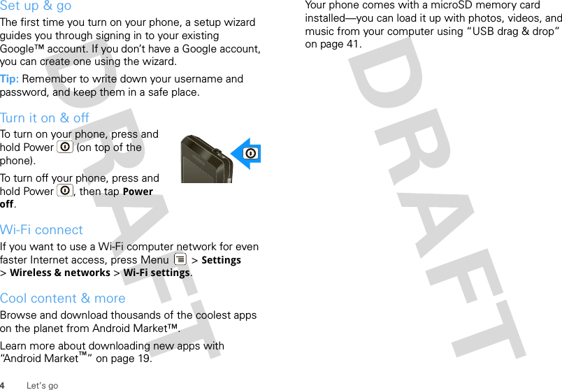 4Let’s goSet up &amp; goThe first time you turn on your phone, a setup wizard guides you through signing in to your existing Google™ account. If you don’t have a Google account, you can create one using the wizard.Tip: Remember to write down your username and password, and keep them in a safe place.Turn it on &amp; offTo turn on your phone, press and hold Power  (on top of the phone).To turn off your phone, press and hold Power , then tap Power off.Wi-Fi connectIf you want to use a Wi-Fi computer network for even faster Internet access, press Menu  &gt; Settings &gt;Wireless &amp; networks &gt; Wi-Fi settings.Cool content &amp; moreBrowse and download thousands of the coolest apps on the planet from Android Market™. Learn more about downloading new apps with “Android Market™” on page 19.Your phone comes with a microSD memory card installed—you can load it up with photos, videos, and music from your computer using “USB drag &amp; drop” on page 41.