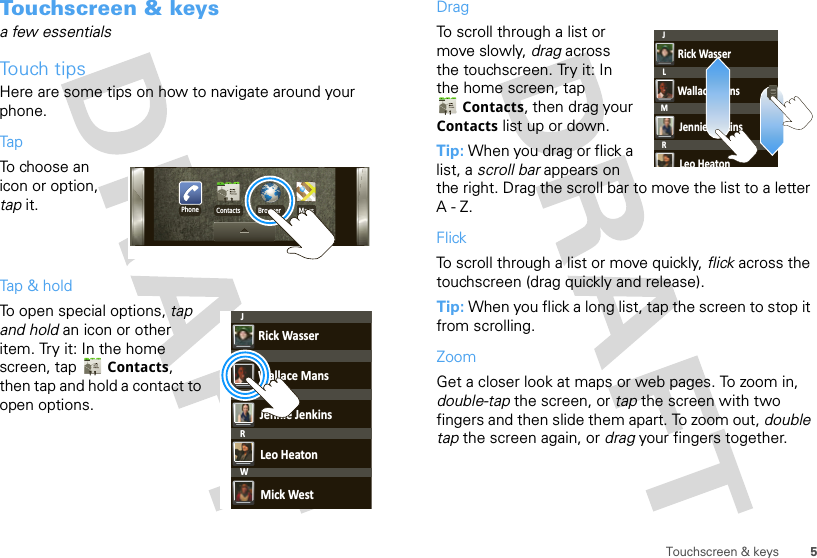 5Touchscreen &amp; keysTouchscreen &amp; keysa few essentialsTouch tipsHere are some tips on how to navigate around your phone.TapTo choose an icon or option, tap it. Tap &amp; holdTo open special options, tap and hold an icon or other item. Try it: In the home screen, tap  Contacts, then tap and hold a contact to open options.Phone Contacts Browser MapsRick WasserWallace MansJennie JenkinsLeo HeatonMick WestJLMRWDragTo scroll through a list or move slowly, drag across the touchscreen. Try it: In the home screen, tap Contacts, then drag your Contacts list up or down.Tip: When you drag or flick a list, a scroll bar appears on the right. Drag the scroll bar to move the list to a letter A-Z.FlickTo scroll through a list or move quickly, flick across the touchscreen (drag quickly and release).Tip: When you flick a long list, tap the screen to stop it from scrolling.ZoomGet a closer look at maps or web pages. To zoom in, double-tap the screen, or tap the screen with two fingers and then slide them apart. To zoom out, double tap the screen again, or drag your fingers together.Rick WasserWallace MansJennie JenkinsLeo HeatonJLMR