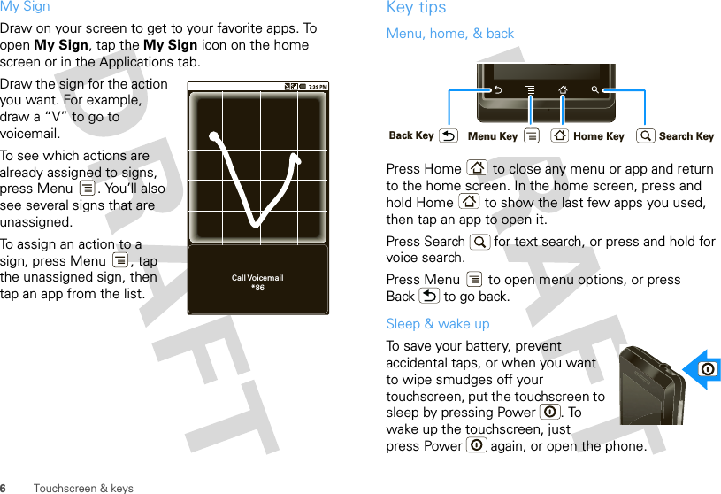 6Touchscreen &amp; keysMy SignDraw on your screen to get to your favorite apps. To open My Sign, tap the My Sign icon on the home screen or in the Applications tab. Draw the sign for the action you want. For example, draw a “V” to go to voicemail.To see which actions are already assigned to signs, press Menu . You’ll also see several signs that are unassigned. To assign an action to a sign, press Menu , tap the unassigned sign, then tap an app from the list.Call Voicemail*86Key tipsMenu, home, &amp; backPress Home  to close any menu or app and return to the home screen. In the home screen, press and hold Home  to show the last few apps you used, then tap an app to open it.Press Search   for text search, or press and hold for voice search.Press Menu  to open menu options, or press Back  to go back.Sleep &amp; wake upTo save your battery, prevent accidental taps, or when you want to wipe smudges off your touchscreen, put the touchscreen to sleep by pressing Power . To wake up the touchscreen, just press Power  again, or open the phone.Home KeyBack Key Menu Key Search Key