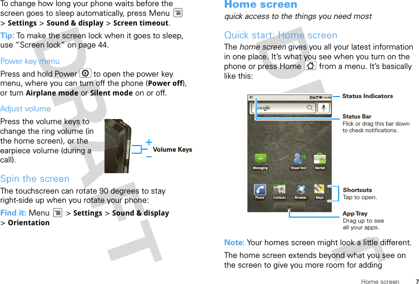 7Home screenTo change how long your phone waits before the screen goes to sleep automatically, press Menu  &gt;Settings &gt; Sound &amp; display &gt; Screen timeout.Tip: To make the screen lock when it goes to sleep, use “Screen lock” on page 44.Power key menuPress and hold Power  to open the power key menu, where you can turn off the phone (Power off), or turn Airplane mode or Silent mode on or off.Adjust volumePress the volume keys to change the ring volume (in the home screen), or the earpiece volume (during a call).Spin the screenThe touchscreen can rotate 90 degrees to stay right-side up when you rotate your phone:Find it: Menu  &gt; Settings &gt; Sound &amp; display &gt;OrientationVolume KeysHome screenquick access to the things you need mostQuick start: Home screenThe home screen gives you all your latest information in one place. It’s what you see when you turn on the phone or press Home  from a menu. It’s basically like this:Note: Your homes screen might look a little different.The home screen extends beyond what you see on the screen to give you more room for adding PhoneMessaging MarketVisual VoicContacts Browser MapsStatus BarFlick or drag this bar down to check notifications.Status IndicatorsShortcutsTap to open. Drag up to seeall your apps. App Tr ay