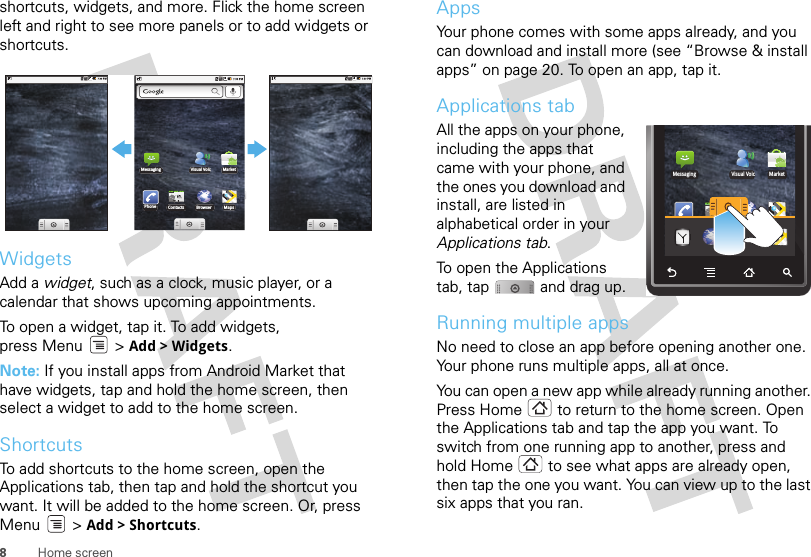 8Home screenshortcuts, widgets, and more. Flick the home screen left and right to see more panels or to add widgets or shortcuts.WidgetsAdd a widget, such as a clock, music player, or a calendar that shows upcoming appointments.To open a widget, tap it. To add widgets, press Menu  &gt; Add &gt; Widgets.Note: If you install apps from Android Market that have widgets, tap and hold the home screen, then select a widget to add to the home screen.ShortcutsTo add shortcuts to the home screen, open the Applications tab, then tap and hold the shortcut you want. It will be added to the home screen. Or, press Menu &gt; Add &gt; Shortcuts.PhoneMessaging MarketVisual VoicContacts Browser MapsAppsYour phone comes with some apps already, and you can download and install more (see “Browse &amp; install apps” on page 20. To open an app, tap it. Applications tabAll the apps on your phone, including the apps that came with your phone, and the ones you download and install, are listed in alphabetical order in your Applications tab. To open the Applications tab, tap  and drag up.Running multiple appsNo need to close an app before opening another one. Your phone runs multiple apps, all at once. You can open a new app while already running another. Press Home  to return to the home screen. Open the Applications tab and tap the app you want. To switch from one running app to another, press and hold Home  to see what apps are already open, then tap the one you want. You can view up to the last six apps that you ran.PhoneMessaging MarketVisual VoicContacts Browser MapsPhone Contacts Browser MapsDialer Browser Google Ma