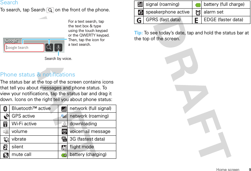 9Home screenSearchTo search, tap Search   on the front of the phone.Phone status &amp; notificationsThe status bar at the top of the screen contains icons that tell you about messages and phone status. To view your notifications, tap the status bar and drag it down. Icons on the right tell you about phone status:Bluetooth™ active  network (full signal)GPS active network (roaming)Wi-Fi active downloading volume voicemail messagevibrate  3G (fastest data)silent flight modemute call battery (charging)Google SearchSearch by voice.For a text search, tap the text box &amp; type using the touch keypad or the QWERTY keypad. Then, tap the icon for a text search.Tip: To see today’s date, tap and hold the status bar at the top of the screen.signal (roaming) battery (full charge)speakerphone active alarm set GPRS (fast data) EDGE (faster data)
