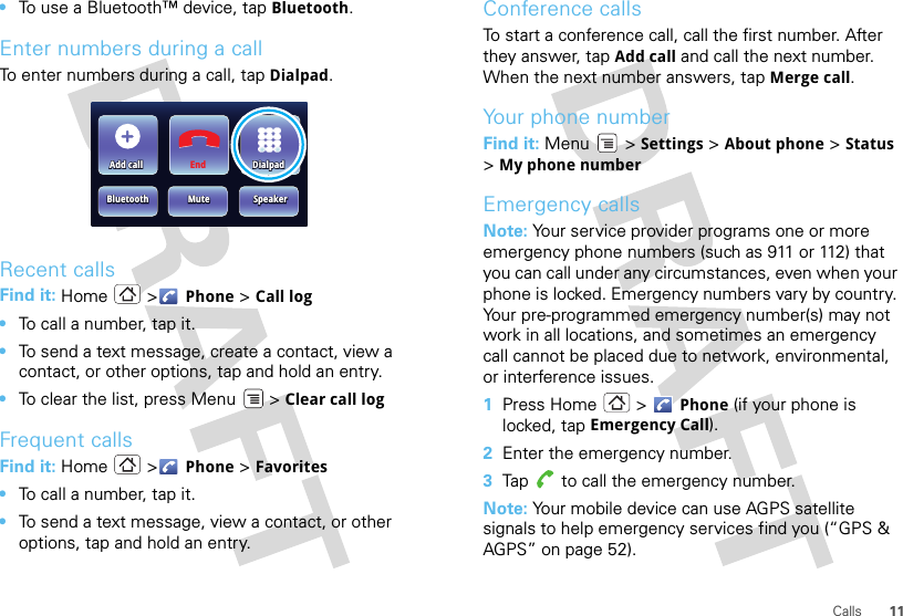 11Calls•To use a Bluetooth™ device, tap Bluetooth.Enter numbers during a callTo enter numbers during a call, tap Dialpad.Recent callsFind it: Home &gt; Phone &gt; Call log•To call a number, tap it.•To send a text message, create a contact, view a contact, or other options, tap and hold an entry.•To clear the list, press Menu  &gt; Clear call logFrequent callsFind it: Home &gt; Phone &gt; Favorites•To call a number, tap it.•To send a text message, view a contact, or other options, tap and hold an entry.Add callAdd callBluetoothBluetoothMuteMuteEnd DialpadDialpadSpeakerSpeakerAdd callBluetooth MuteDialpadSpeakerConference callsTo start a conference call, call the first number. After they answer, tap Add call and call the next number. When the next number answers, tap Merge call.Your phone numberFind it: Menu  &gt; Settings &gt; About phone &gt; Status &gt;My phone numberEmergency callsNote: Your service provider programs one or more emergency phone numbers (such as 911 or 112) that you can call under any circumstances, even when your phone is locked. Emergency numbers vary by country. Your pre-programmed emergency number(s) may not work in all locations, and sometimes an emergency call cannot be placed due to network, environmental, or interference issues.  1Press Home  &gt; Phone (if your phone is locked, tap Emergency Call).2Enter the emergency number.3Tap  to call the emergency number.Note: Your mobile device can use AGPS satellite signals to help emergency services find you (“GPS &amp; AGPS” on page 52).