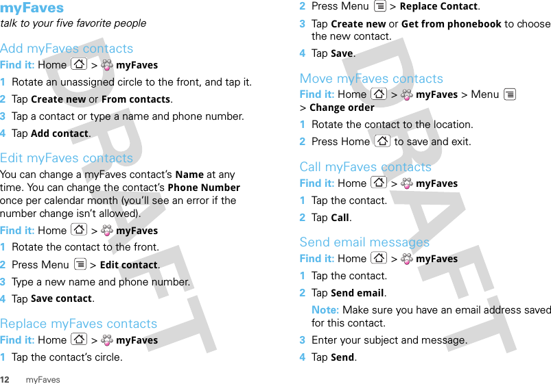 12 myFavesmyFavestalk to your five favorite peopleAdd myFaves contactsFind it: Home  &gt; myFaves  1Rotate an unassigned circle to the front, and tap it.2Tap  Create new or From contacts.3Tap a contact or type a name and phone number.4Tap  Add contact.Edit myFaves contactsYou can change a myFaves contact’s Name at any time. You can change the contact’s Phone Number once per calendar month (you’ll see an error if the number change isn’t allowed).Find it: Home  &gt; myFaves  1Rotate the contact to the front.2Press Menu  &gt; Edit contact.3Type a new name and phone number.4Tap  Save contact.Replace myFaves contactsFind it: Home  &gt; myFaves  1Tap the contact’s circle.2Press Menu  &gt; Replace Contact.3Tap Create new or Get from phonebook to choose the new contact.4Tap Save.Move myFaves contactsFind it: Home  &gt; myFaves &gt; Menu  &gt;Change order  1Rotate the contact to the location.2Press Home  to save and exit.Call myFaves contactsFind it: Home  &gt; myFaves  1Tap the contact.2Tap Call.Send email messagesFind it: Home  &gt; myFaves  1Tap the contact.2Tap Send email.Note: Make sure you have an email address saved for this contact.3Enter your subject and message.4Tap Send.