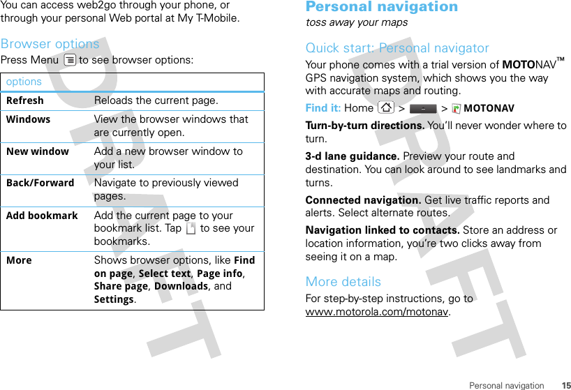 15Personal navigationYou can access web2go through your phone, or through your personal Web portal at My T-Mobile.Browser optionsPress Menu  to see browser options:optionsRefresh Reloads the current page.Windows View the browser windows that are currently open.New window Add a new browser window to your list.Back/Forward Navigate to previously viewed pages.Add bookmark Add the current page to your bookmark list. Tap   to see your bookmarks.More Shows browser options, like Find on page, Select text, Page info, Share page, Downloads, and Settings.Personal navigationtoss away your mapsQuick start: Personal navigatorYour phone comes with a trial version of MOTONAV™ GPS navigation system, which shows you the way with accurate maps and routing.Find it: Home &gt;  &gt; MOTONAVTurn-by-turn directions. You’ll never wonder where to turn.3-d lane guidance. Preview your route and destination. You can look around to see landmarks and turns.Connected navigation. Get live traffic reports and alerts. Select alternate routes.Navigation linked to contacts. Store an address or location information, you’re two clicks away from seeing it on a map.More detailsFor step-by-step instructions, go to www.motorola.com/motonav.