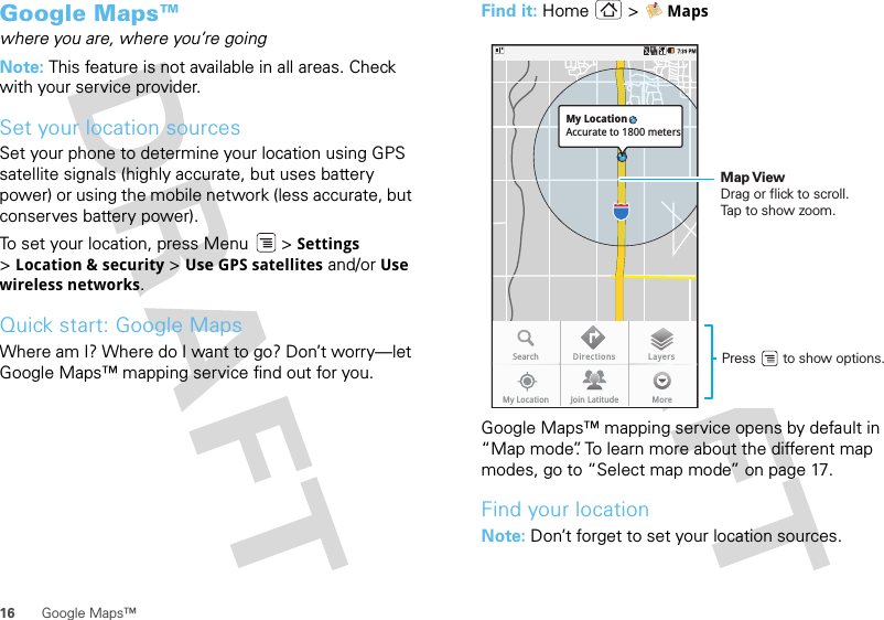 16 Google Maps™Google Maps™where you are, where you’re goingNote: This feature is not available in all areas. Check with your service provider.Set your location sourcesSet your phone to determine your location using GPS satellite signals (highly accurate, but uses battery power) or using the mobile network (less accurate, but conserves battery power).To set your location, press Menu  &gt; Settings &gt;Location &amp; security &gt; Use GPS satellites and/or Use wireless networks.Quick start: Google MapsWhere am I? Where do I want to go? Don’t worry—let Google Maps™ mapping service find out for you.Find it: Home &gt; MapsGoogle Maps™ mapping service opens by default in “Map mode”. To learn more about the different map modes, go to “Select map mode” on page 17.Find your locationNote: Don’t forget to set your location sources.SearchMy Location Join Latitude MoreDirections LayersMy LocationAccurate to 1800 metersPress       to show options. Map ViewDrag or flick to scroll.Tap to show zoom.