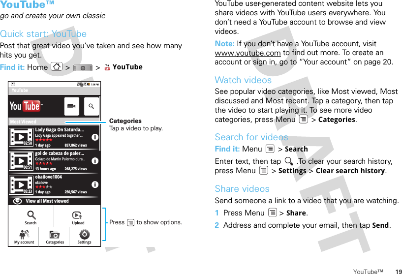 19YouTube™Yo u Tu b e ™go and create your own classicQuick start: YouTubePost that great video you’ve taken and see how many hits you get.Find it: Home &gt;  &gt; YouTubeMost ViewedLady Gaga On Saturda...1 day ago 857,862 viewsLady Gaga appeared together...02:5800:5105:23gol de cabeza de paler...13 hours ago 268,275 viewsGolazo de Martin Palermo dura...okailove1004View all Most viewed1 day ago 250,567 viewsokailoveYouTubeSearch UploadSettingsCategoriesMy accountTMCategoriesTap a video to play.Press       to show options. YouTube user-generated content website lets you share videos with YouTube users everywhere. You don’t need a YouTube account to browse and view videos.Note: If you don’t have a YouTube account, visit www.youtube.com to find out more. To create an account or sign in, go to “Your account” on page 20.Watch videosSee popular video categories, like Most viewed, Most discussed and Most recent. Tap a category, then tap the video to start playing it. To see more video categories, press Menu  &gt; Categories.Search for videosFind it: Menu  &gt; SearchEnter text, then tap  .To clear your search history, press Menu  &gt; Settings &gt; Clear search history.Share videosSend someone a link to a video that you are watching.  1Press Menu  &gt; Share.2Address and complete your email, then tap Send.