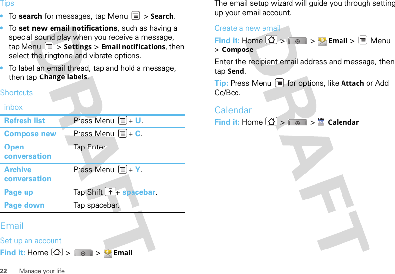 22 Manage your lifeTips•To  search for messages, tap Menu &gt; Search. •To  set new email notifications, such as having a special sound play when you receive a message, tap Menu &gt; Settings &gt;Email notifications, then select the ringtone and vibrate options.•To label an email thread, tap and hold a message, then tap Change labels.ShortcutsEmailSet up an accountFind it: Home &gt;  &gt; EmailinboxRefresh list Press Menu + U.Compose new Press Menu + C.Open conversationTap Ent er.Archive conversationPress Menu + Y.Page up Tap Shi ft + spacebar.Page down Tap spacebar.The email setup wizard will guide you through setting up your email account.Create a new emailFind it: Home &gt;  &gt; Email &gt; Menu &gt;ComposeEnter the recipient email address and message, then tap Send. Tip: Press Menu  for options, like Attach or Add Cc/Bcc.CalendarFind it: Home  &gt;   &gt; Calendar