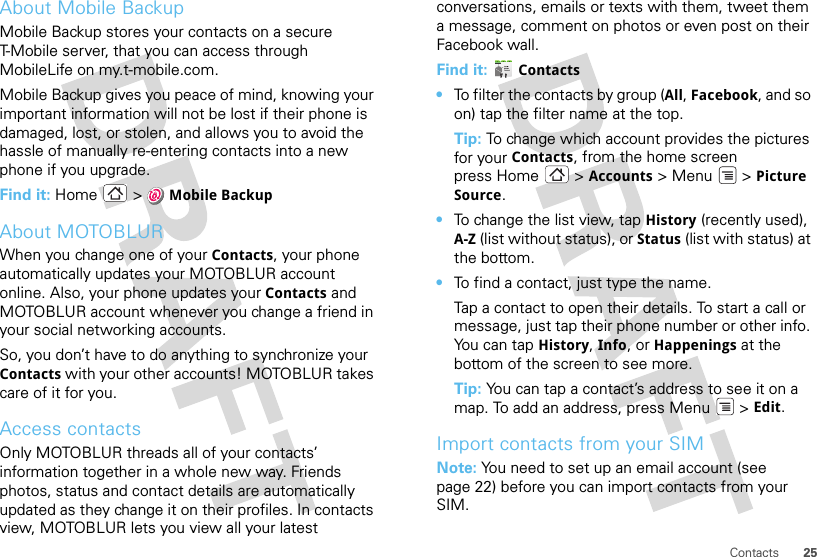 25ContactsAbout Mobile BackupMobile Backup stores your contacts on a secure T-Mobile server, that you can access through MobileLife on my.t-mobile.com.Mobile Backup gives you peace of mind, knowing your important information will not be lost if their phone is damaged, lost, or stolen, and allows you to avoid the hassle of manually re-entering contacts into a new phone if you upgrade.Find it: Home  &gt; Mobile BackupAbout MOTOBLURWhen you change one of your Contacts, your phone automatically updates your MOTOBLUR account online. Also, your phone updates your Contacts and MOTOBLUR account whenever you change a friend in your social networking accounts.So, you don’t have to do anything to synchronize your Contacts with your other accounts! MOTOBLUR takes care of it for you.Access contactsOnly MOTOBLUR threads all of your contacts’ information together in a whole new way. Friends photos, status and contact details are automatically updated as they change it on their profiles. In contacts view, MOTOBLUR lets you view all your latest conversations, emails or texts with them, tweet them a message, comment on photos or even post on their Facebook wall.Find it:  Contacts•To filter the contacts by group (All, Facebook, and so on) tap the filter name at the top.Tip: To change which account provides the pictures for your Contacts, from the home screen press Home  &gt; Accounts &gt;Menu  &gt;Picture Source.•To change the list view, tap History (recently used), A-Z (list without status), or Status (list with status) at the bottom.•To find a contact, just type the name.Tap a contact to open their details. To start a call or message, just tap their phone number or other info. Yo u  c a n  t a p History, Info, or Happenings at the bottom of the screen to see more.Tip: You can tap a contact’s address to see it on a map. To add an address, press Menu  &gt; Edit. Import contacts from your SIMNote: You need to set up an email account (see page 22) before you can import contacts from your SIM.