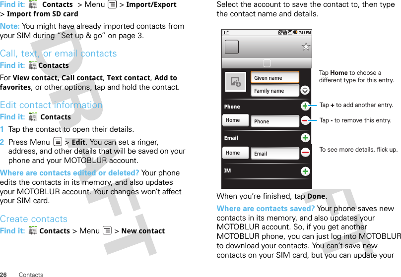 26 ContactsFind it:   Contacts  &gt; Menu  &gt; Import/Export &gt;Import from SD cardNote: You might have already imported contacts from your SIM during “Set up &amp; go” on page 3.Call, text, or email contactsFind it:  ContactsFor View contact, Call contact, Text contact, Add to favorites, or other options, tap and hold the contact.Edit contact informationFind it:  Contacts  1Tap the contact to open their details.2Press Menu  &gt; Edit. You can set a ringer, address, and other details that will be saved on your phone and your MOTOBLUR account.Where are contacts edited or deleted? Your phone edits the contacts in its memory, and also updates your MOTOBLUR account. Your changes won’t affect your SIM card.Create contactsFind it:  Contacts &gt; Menu  &gt; New contactSelect the account to save the contact to, then type the contact name and details.When you’re finished, tap Done.Where are contacts saved? Your phone saves new contacts in its memory, and also updates your MOTOBLUR account. So, if you get another MOTOBLUR phone, you can just log into MOTOBLUR to download your contacts. You can’t save new contacts on your SIM card, but you can update your PhoneGiven nameFamily namePhoneHomeHome EmailEmailIMTap Home to choose a different type for this entry.Tap + to add another entry.Tap - to remove this entry.To see more details, flick up.