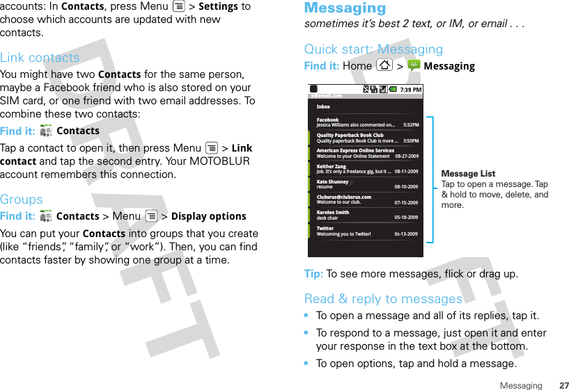 27Messagingaccounts: In Contacts, press Menu  &gt; Settings to choose which accounts are updated with new contacts.Link contactsYou might have two Contacts for the same person, maybe a Facebook friend who is also stored on your SIM card, or one friend with two email addresses. To combine these two contacts:Find it:  ContactsTap a contact to open it, then press Menu  &gt; Link contact and tap the second entry. Your MOTOBLUR account remembers this connection.GroupsFind it:  Contacts &gt; Menu  &gt; Display optionsYou can put your Contacts into groups that you create (like “friends”, “family”, or “work”). Then, you can find contacts faster by showing one group at a time.Messagingsometimes it’s best 2 text, or IM, or email . . .Quick start: MessagingFind it: Home &gt;  MessagingTip: To see more messages, flick or drag up.Read &amp; reply to messages•To open a message and all of its replies, tap it.•To respond to a message, just open it and enter your response in the text box at the bottom.•To open options, tap and hold a message.e@email.comInboxFacebookJessica Williams also commented on...       5:32PMQuality Paperback Book ClubQuality paperback Book Club is more ...    3:50PMAmerican Express Online ServicesWelcome to your Online Statement     08-27-2009Keither ZangJob. It’s only a freelance gig, but it ...   08-11-2009Kate ShunneyresumeKarolee Smithdesk chairTwitterWelcoming you to Twitter!Clubsrus@clubsrus.comWelcome to our club.08-10-200907-15-200905-18-20090s-13-2009Message ListTap to open a message. Tap &amp; hold to move, delete, and more.