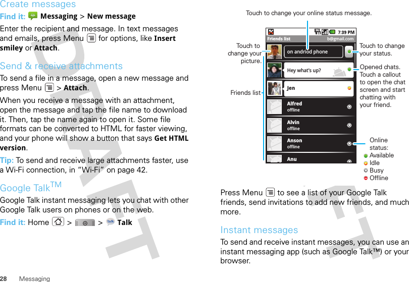 28 MessagingCreate messagesFind it:  Messaging &gt; New messageEnter the recipient and message. In text messages and emails, press Menu  for options, like Insert smiley or Attach.Send &amp; receive attachmentsTo send a file in a message, open a new message and press Menu  &gt; Attach.When you receive a message with an attachment, open the message and tap the file name to download it. Then, tap the name again to open it. Some file formats can be converted to HTML for faster viewing, and your phone will show a button that says Get HTML version.Tip: To send and receive large attachments faster, use a Wi-Fi connection, in “Wi-Fi” on page 42.Google TalkTMGoogle Talk instant messaging lets you chat with other Google Talk users on phones or on the web.Find it: Home &gt;  &gt; TalkPress Menu  to see a list of your Google Talk friends, send invitations to add new friends, and much more.Instant messagesTo send and receive instant messages, you can use an instant messaging app (such as Google Talk™) or your browser.on andriod phoneHey what’s up?offlineJenAlfredofflineAlvinofflineAnsonAnu3GFriends list b@gmail.comOnline status:AvailableIdleBusyOfflineTouch to change your status.Opened chats. Touch a callout to open the chat screen and start chatting with your friend.Friends listTouch to change your picture.Touch to change your online status message.