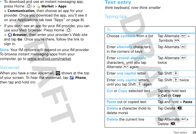 29Text entry•To download and use an instant messaging app, press Home &gt; Market &gt; Apps &gt;Communication, then choose an app for your provider. Once you download the app, you’ll see it on your Applications tab (see “Apps” on page 8).•If you don’t see an app for your IM provider, you can use your Web browser. Press Home  &gt;Browser, then enter your provider’s Web site and tap Go. Once you’re there, follow the link to sign in.Note: Your IM options will depend on your IM provider. To browse instant messaging apps from your computer, go to www.android.com/market.VoicemailWhen you have a new voicemail,  shows at the top of your screen. To hear the voicemail, tap Phone, then tap and hold .Text entrythink keyboard, now think smallerTyping tipsTo...Choose symbols from a list Tap Alternate  &gt; SymbolsEnter alternate characters in the corners of keysTap AlternateEnter several alternate characters, until you tap Alternate  againTa p A lt e rn a te  twiceEnter one capital letter Tap ShiftEnter only capital letters, until you tap Shift  againTap Shift  twiceCut or Copy selected text Tap and hold text &gt;Cut or CopyPaste cut or copied text Tap and hold &gt; PasteDelete a character (hold to delete more)Tap DeleteDelete the current line Tap Alternate + Delete