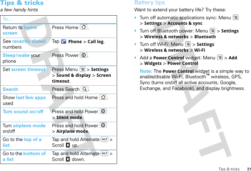 31Tips &amp; tricksTips &amp; tricksa few handy hintsTo . ..Return to home screenPress Home .See recently dialed numbersTap  Phone &gt; Call log.Sleep/wake your phonePress Power . Set screen timeout Press Menu  &gt; Settings &gt;Sound &amp; display &gt; Screen timeout. Search Press Search .Show last few apps usedPress and hold Home .Turn sound on/off Press and hold Power  &gt;Silent mode.Tur n  airplane mode on/offPress and hold Power  &gt;Airplane mode.Go to the top of a listTap and hold Alternate  &gt; Scroll  up.Go to the bottom of a listTap and hold Alternate  &gt; Scroll  down.Battery tipsWant to extend your battery life? Try these:•Turn off automatic applications sync: Menu  &gt;Settings &gt; Accounts &amp; sync•Turn off Bluetooth power: Menu  &gt; Settings &gt;Wireless &amp; networks &gt; Bluetooth•Turn off Wi-Fi: Menu  &gt; Settings &gt;Wireless &amp; networks &gt; Wi-Fi•Add a Power Control widget: Menu  &gt; Add &gt;Widgets &gt; Power ControlNote: The Power Control widget is a simple way to enable/disable Wi-Fi, Bluetooth™ wireless, GPS, Sync (turns on/off all active accounts, Google, Exchange, and Facebook), and display brightness.