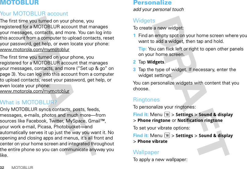 32 MOTOBLURMOTOBLURYour MOTOBLUR accountThe first time you turned on your phone, you registered for a MOTOBLUR account that manages your messages, contacts, and more. You can log into this account from a computer to upload contacts, reset your password, get help, or even locate your phone: www.motorola.com/mymotoblurThe first time you turned on your phone, you registered for a MOTOBLUR account that manages your messages, contacts, and more (“Set up &amp; go” on page 3). You can log into this account from a computer to upload contacts, reset your password, get help, or even locate your phone: www.motorola.com/mymotoblurWhat is MOTOBLUR?Only MOTOBLUR syncs contacts, posts, feeds, messages, e-mails, photos and much more—from sources like Facebook, Twitter, MySpace, Gmail™, your work e-mail, Picasa, Photobucket—and automatically serves it up just the way you want it. No opening and closing apps and menus, it’s all front and center on your home screen and integrated throughout the entire phone so you can communicate anyway you like.Personalizeadd your personal touchWidgetsTo create a new widget:  1Find an empty spot on your home screen where you want to add a widget, then tap and hold. Tip: You can flick left or right to open other panels on your home screen.2Tap Widgets.3Tap the type of widget. If necessary, enter the widget settings.You can personalize widgets with content that you choose.RingtonesTo personalize your ringtones:Find it: Menu &gt; Settings &gt;Sound &amp; display &gt;Phone ringtone or Notification ringtoneTo set your vibrate options:Find it: Menu  &gt; Settings &gt; Sound &amp; display &gt;Phone vibrateWallpaperTo apply a new wallpaper: