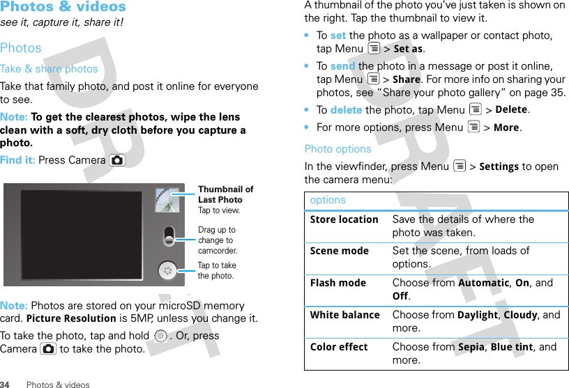 34 Photos &amp; videosPhotos &amp; videossee it, capture it, share it!PhotosTake &amp; share photosTake that family photo, and post it online for everyone to see.Note: To get the clearest photos, wipe the lens clean with a soft, dry cloth before you capture a photo.Find it: Press CameraNote: Photos are stored on your microSD memory card. Picture Resolution is 5MP, unless you change it.To take the photo, tap and hold  . Or, press Camera  to take the photo.Drag up tochange tocamcorder.Thumbnail ofLast PhotoTap to view.Tap to take the photo.A thumbnail of the photo you’ve just taken is shown on the right. Tap the thumbnail to view it.•To  set the photo as a wallpaper or contact photo, tap Menu  &gt; Set as.•To  send the photo in a message or post it online, tap Menu  &gt; Share. For more info on sharing your photos, see “Share your photo gallery” on page 35.•To  delete the photo, tap Menu  &gt; Delete.•For more options, press Menu  &gt; More.Photo optionsIn the viewfinder, press Menu  &gt; Settings to open the camera menu:optionsStore location Save the details of where the photo was taken.Scene mode Set the scene, from loads of options.Flash mode Choose from Automatic, On, and Off.White balance Choose from Daylight, Cloudy, and more.Color effect Choose from Sepia, Blue tint, and more.