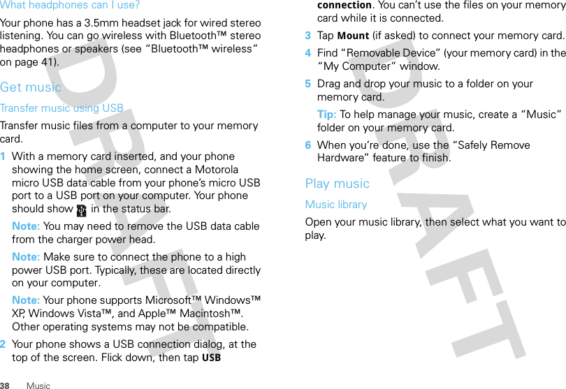 38 MusicWhat headphones can I use?Your phone has a 3.5mm headset jack for wired stereo listening. You can go wireless with Bluetooth™ stereo headphones or speakers (see “Bluetooth™ wireless” on page 41).Get musicTransfer music using USBTransfer music files from a computer to your memory card.   1With a memory card inserted, and your phone showing the home screen, connect a Motorola micro USB data cable from your phone’s micro USB port to a USB port on your computer. Your phone should show   in the status bar.Note: You may need to remove the USB data cable from the charger power head.Note: Make sure to connect the phone to a high power USB port. Typically, these are located directly on your computer.Note: Your phone supports Microsoft™ Windows™ XP, Windows Vista™, and Apple™ Macintosh™. Other operating systems may not be compatible.2Your phone shows a USB connection dialog, at the top of the screen. Flick down, then tap USB connection. You can’t use the files on your memory card while it is connected.3Tap Mount (if asked) to connect your memory card.4Find “Removable Device” (your memory card) in the “My Computer” window.5Drag and drop your music to a folder on your memory card.Tip: To help manage your music, create a “Music” folder on your memory card.6When you’re done, use the “Safely Remove Hardware” feature to finish.Play musicMusic libraryOpen your music library, then select what you want to play.